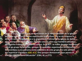 Profetas en el Campo Misionero. (Hech. 13:1)  Bernabé, Simón, Lucio, Manaén y Saulo “ Esta es la primera vez que se mencionan en la administración de la iglesia personas que poseían dones espirituales específicos. No se da ninguna in- dicación concreta en cuanto a la organización formal de la iglesia de Antio- quía, aunque sin duda existía. En todo caso es claro que hombres dotados del Espíritu trabajaban en forma activa. En el N.T. se habla de tales hombres  como un grupo reconocido, aunque no aparecen organizados oficialmente. Se reconocía a una persona como miembro de este grupo, no solo porque  era espiritual o piadosa  (Gál. 6:1),  sino porque demostraba que poseía el don del Espíritu Santo en acción”  (CBA, t6, p.277). 