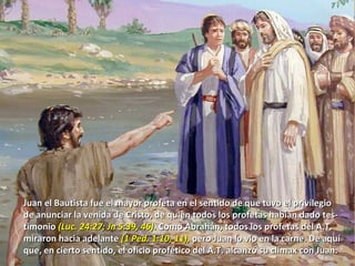 Juan el Bautista fue el mayor profeta en el sentido de que tuvo el privilegio de anunciar la venida de Cristo, de quien todos los profetas habían dado tes- timonio  (Luc. 24:27; Jn 5:39, 46).  Como Abrahán, todos los profetas del A.T. miraron hacia adelante  (1 Ped. 1:10, 11),  pero Juan lo vio en la carne. De aquí que, en cierto sentido, el oficio profético del A.T. alcanzó su clímax con Juan . 