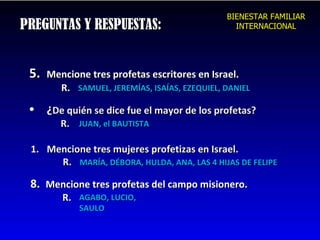 PREGUNTAS Y RESPUESTAS: 5.  Mencione tres profetas escritores en Israel. R. SAMUEL, JEREMÍAS, ISAÍAS, EZEQUIEL, DANIEL ¿ De quién se dice fue el mayor de los profetas? R. Mencione tres mujeres profetizas en Israel. R. JUAN, el BAUTISTA MARÍA, DÉBORA, HULDA, ANA, LAS 4 HIJAS DE FELIPE 8.  Mencione tres profetas del campo misionero. R. AGABO, LUCIO, SAULO BIENESTAR FAMILIAR INTERNACIONAL 