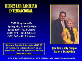BIENESTAR FAMILIAR INTERNACIONAL 5356 Greystone Dr. Spring Hill, FL 34609 USA (352) 200 – 7670 Oficina (301) 379 – 1214 Adly cel. (301) 346 – 4019 Jos é  cel. Bienestar Familiar Internacional  NO ES un “Ministerio independiente”, ES  un  “ Ministerio Laico” de apoyo al Ministerio Denominacional. ESTE SERVICIO ES GRATUITO Y PUEDE USARLO  PARA HACER OBRA MISIONERA José Luis y Adly Campos Pastor y Evangelista 