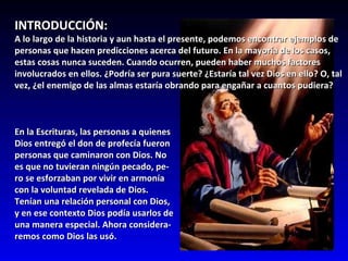 INTRODUCCIÓN: A lo largo de la historia y aun hasta el presente, podemos encontrar ejemplos de personas que hacen predicciones acerca del futuro. En la mayoría de los casos, estas cosas nunca suceden. Cuando ocurren, pueden haber muchos factores involucrados en ellos. ¿Podría ser pura suerte? ¿Estaría tal vez Dios en ello? O, tal vez, ¿el enemigo de las almas estaría obrando para engañar a cuantos pudiera? En la Escrituras, las personas a quienes  Dios entregó el don de profecía fueron  personas que caminaron con Dios. No  es que no tuvieran ningún pecado, pe- ro se esforzaban por vivir en armonía  con la voluntad revelada de Dios.  Tenían una relación personal con Dios,  y en ese contexto Dios podía usarlos de  una manera especial. Ahora considera- remos como Dios las usó.  