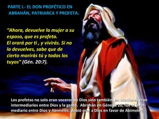 PARTE I.- EL DON PROFÉTICO EN ABRAHÁN, PATRIARCA Y PROFETA . “ Ahora, devuelve la mujer a su esposo, que es profeta. El orará por ti , y vivirás. Si no la devuelves, sabe que de  cierto morirás tú y todos los tuyos”  (Gén. 20:7). Los profetas no solo eran voceros de Dios sino también, en ocasiones eran  intermediarios entre Dios y la gente.  Abrahán en Génesis 20, fue el inter- mediario entre Dios y Abimelec: debió orar a Dios en favor de Abimelec.  