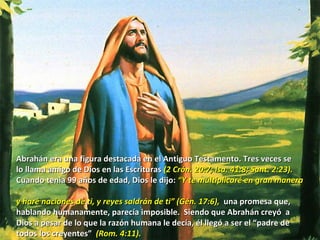 Abrahán era una figura destacada en el Antiguo Testamento. Tres veces se lo llama amigo de Dios en las Escrituras  (2 Crón. 20:7; Isa. 41:8; Sant. 2:23). Cuando tenia 99 años de edad, Dios le dijo:  “Y te multiplicaré en gran manera  y haré naciones de ti, y reyes saldrán de ti” (Gén. 17:6),   una promesa que,  hablando humanamente, parecía imposible.  Siendo que Abrahán creyó  a Dios a pesar de lo que la razón humana le decía, él llegó a ser el “padre de  todos los creyentes”  (Rom. 4:11). 