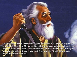 Considerando que Abrahán estuvo dispuesto a sacrificar a su hijo en respuesta  al pedido de Dios (Gén. 22), parece increíble que hubiera mentido a Abimelec con  respecto a Sara (Gén. 20:2). Cuán humano fue Abrahán: tuvo momentos de gran fe y momentos de profundas caídas. ¿Qué seguidor del Dios de Abrahán no  puede identificarse con él? 