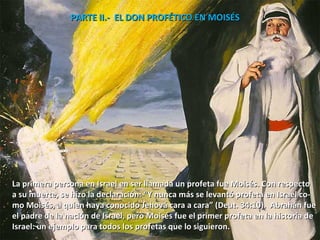 PARTE II.-  EL DON PROFÉTICO EN MOISÉS  La primera persona en Israel en ser llamada un profeta fue Moisés. Con respecto  a su muerte, se hizo la declaración: “Y nunca más se levantó profeta en Israel co- mo Moisés, a quien haya conocido Jehová cara a cara” (Deut. 34:10).  Abrahán fue el padre de la nación de Israel, pero Moisés fue el primer profeta en la historia de  Israel: un ejemplo para todos los profetas que lo siguieron. 