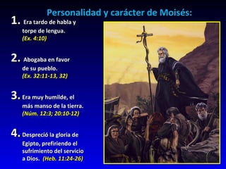 Personalidad y carácter de Moisés: 1.  Era tardo de habla y  torpe de lengua. (Ex. 4:10) 2.  Abogaba en favor  de su pueblo. (Ex. 32:11-13, 32) 3. Era muy humilde, el más manso de la tierra. (Núm. 12:3; 20:10-12)  4. Despreció la gloria de Egipto, prefiriendo el  sufrimiento del servicio a Dios.  (Heb. 11:24-26) 