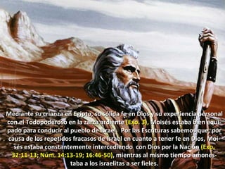 Mediante su crianza en Egipto, su sólida fe en Dios y su experiencia personal  con el Todopoderoso en la zarza ardiente  (Exo. 3),  Moisés estaba bien equi-pado para conducir al pueblo de Israel.  Por las Escrituras sabemos que, por causa de los repetidos fracasos de Israel en cuanto a tener fe en Dios, Moi-sés estaba constantemente intercediendo  con Dios por la Nación  (Exo. 32:11-13; Núm. 14:13-19; 16:46-50) , mientras al mismo tiempo amones-taba a los israelitas a ser fieles. 