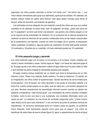 5
segundos, los niños pueden aprender a contar “mil ciento uno”, “mil ciento dos...”. Los
niños utilizan marcadores para guiar sus estimados, igual que los adultos. Por ejemplo, los
adultos utilizan millas por galón para estimar cuán lejos deben manejar para llenar el
tanque, antes de encontrar una estación de gasolina.
Los estimados ocurren después de una medición cuando los niños ven que una unidad
completa no es utilizada: la mesa mide “casi 14 pulgadas” de largo, ¿está más cerca de
las 13 pulgadas?; se tiene que tomar una decisión. Las partes y los enteros juegan un rol
en la mayoría de las actividades de medición. En el curriculum de la infancia temprana la
medición no tiene la intención de ser exacta o sofisticada como en las clases vocacionales
de la preparatoria; por ejemplo, cuando se cubre la imagen de un guante, el estudiante
utiliza cuadrados completos y algunas partes de cuadrados. El área total puede contener
10 cuadrados y 18 partes de un cuadrado. Un buen estimado puede ser 19 cuadrados.
El niño pequeño juega y aprende
Los niños disfrutan jugar con la arena, en el arenero y en la playa. Llenan cubetas, las
vacían y hacen montañas y casas. Vacían agua en “lagos” y en tazas de café para jugar al
té. El juego ayuda a los niños a descubrir cuándo el agua está muy fría para nadar en ella
o qué cantidad de arena mojada es demasiado pesada para cargarla.
El juego creativo incluye pretender ser un doctor que toma la temperatura de un niño
enfermo y dice: “Estás muy caliente. Estás enfermo. Te daré tu medicina”. O cuando, en
su imaginación, los niños visitan el supermercado: “Quiero dos libras de carne molida para
hamburguesa”. Con el tiempo, los niños aprenden si les gusta el chocolate caliente o la
leche fría, cuánto cereal quieren en su plato, qué tan altos son, y el tamaño (longitud) de
sus pies. Muchas experiencias de aprendizaje informal ocurren cuando se utilizan las
palabras comparativas “más-menos-igual”. Las actividades de cocina mezclan unidades
formales, como lo son una taza o una cucharada, con unidades informales como una
“pizca de sal”. La medición es una forma de contestar preguntas como “¿Hace mucho
calor afuera como para usar chamarra?”; o es una forma de juntar la cantidad correcta de
ingredientes: “Si ponemos demasiada leche en nuestra masa de juguete, no podemos
hacer bisquets. Está demasiado aguado como para que se pegue”. Los niños se
benefician de estos tipos de arena (véase figura 2), agua, y experiencias de cocina al igual
 
