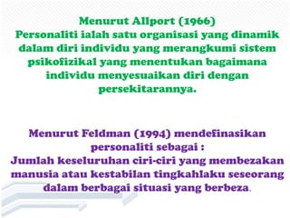 Menurut Allport (1966)
Personaliti ialah satu organisasi yang dinamik
dalam diri individu yang merangkumi sistem
  psikofizikal yang menentukan bagaimana
     individu menyesuaikan diri dengan
               persekitarannya.


  Menurut Feldman (1994) mendefinasikan
             personaliti sebagai :
Jumlah keseluruhan ciri-ciri yang membezakan
manusia atau kestabilan tingkahlaku seseorang
    dalam berbagai situasi yang berbeza.
 