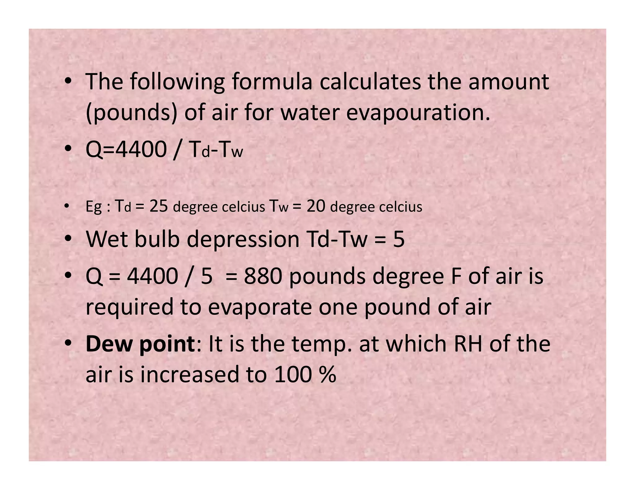 • The following formula calculates the amount
(pounds) of air for water evapouration.
• Q=4400 / Td-Tw
• Eg : Td = 25 degree celcius Tw = 20 degree celcius
• Wet bulb depression Td-Tw = 5• Wet bulb depression Td-Tw = 5
• Q = 4400 / 5 = 880 pounds degree F of air is
required to evaporate one pound of air
• Dew point: It is the temp. at which RH of the
air is increased to 100 %
 
