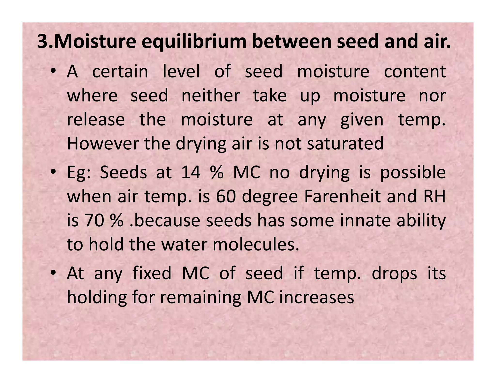 3.Moisture equilibrium between seed and air.
• A certain level of seed moisture content
where seed neither take up moisture nor
release the moisture at any given temp.
However the drying air is not saturated
• Eg: Seeds at 14 % MC no drying is possible
when air temp. is 60 degree Farenheit and RHwhen air temp. is 60 degree Farenheit and RH
is 70 % .because seeds has some innate ability
to hold the water molecules.
• At any fixed MC of seed if temp. drops its
holding for remaining MC increases
 