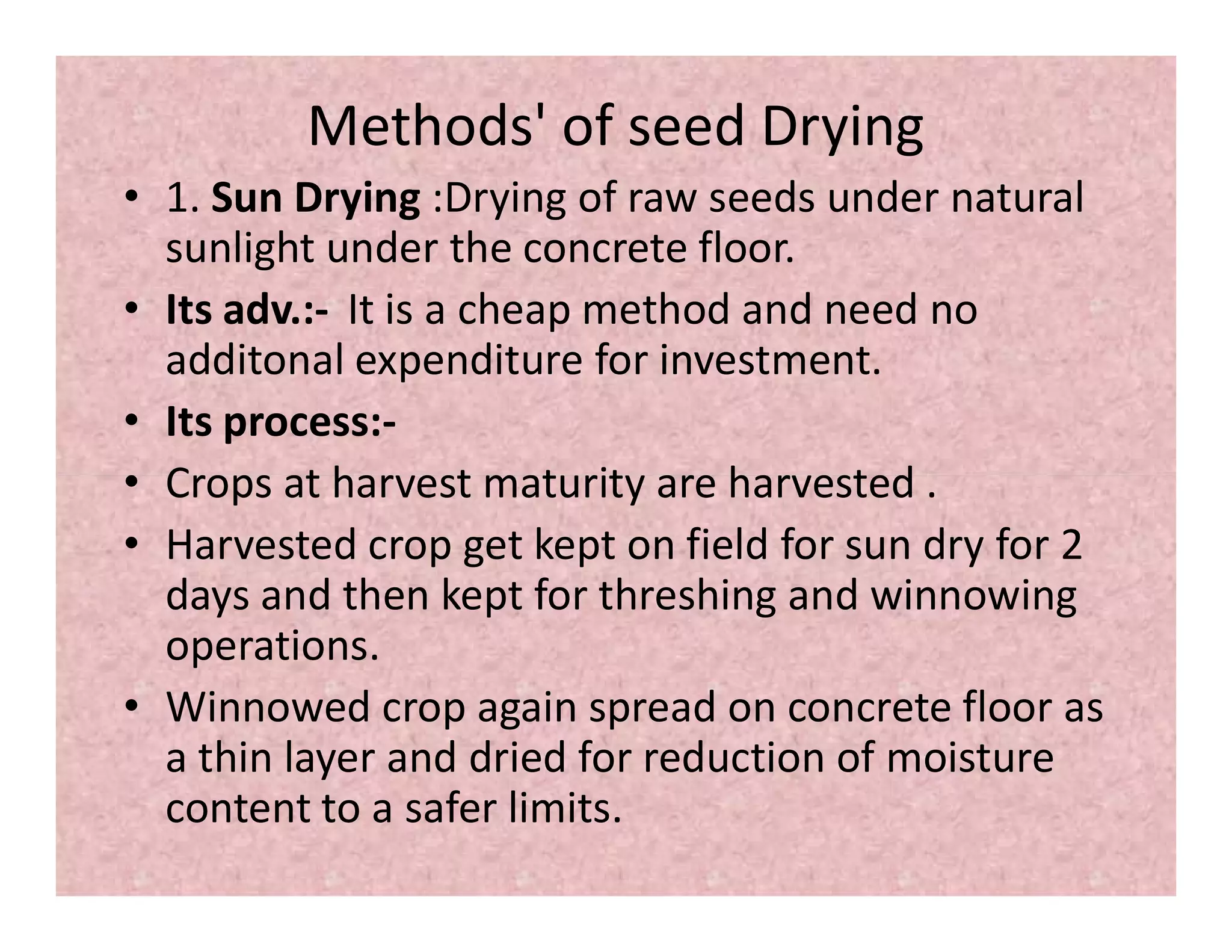 Methods' of seed Drying
• 1. Sun Drying :Drying of raw seeds under natural
sunlight under the concrete floor.
• Its adv.:- It is a cheap method and need no
additonal expenditure for investment.
• Its process:-
• Crops at harvest maturity are harvested .• Crops at harvest maturity are harvested .
• Harvested crop get kept on field for sun dry for 2
days and then kept for threshing and winnowing
operations.
• Winnowed crop again spread on concrete floor as
a thin layer and dried for reduction of moisture
content to a safer limits.
 