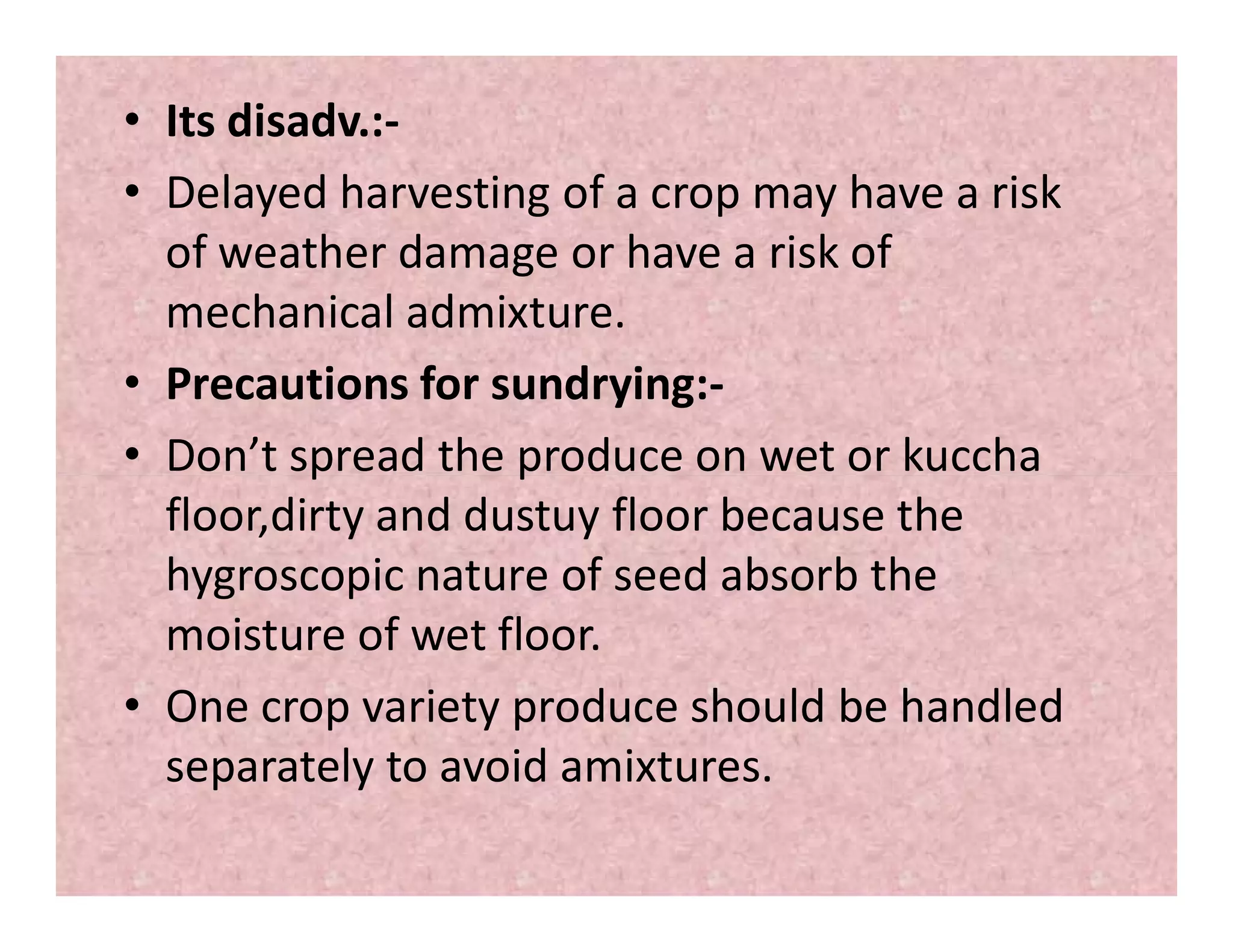 • Its disadv.:-
• Delayed harvesting of a crop may have a risk
of weather damage or have a risk of
mechanical admixture.
• Precautions for sundrying:-
• Don’t spread the produce on wet or kuccha• Don’t spread the produce on wet or kuccha
floor,dirty and dustuy floor because the
hygroscopic nature of seed absorb the
moisture of wet floor.
• One crop variety produce should be handled
separately to avoid amixtures.
 