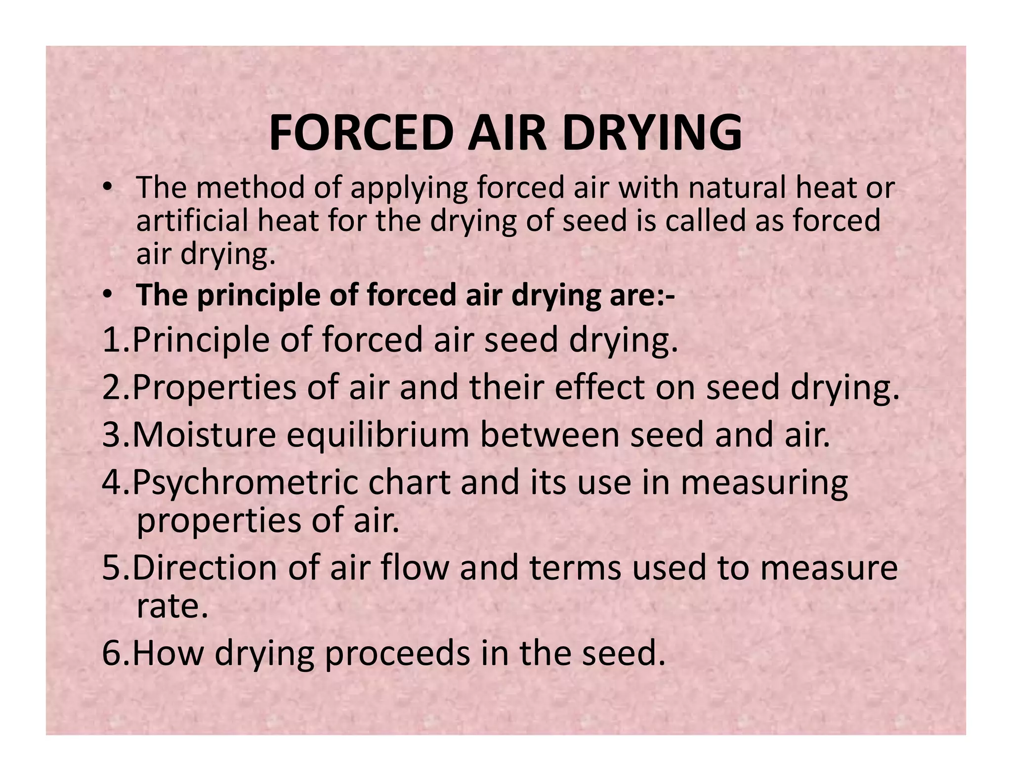 FORCED AIR DRYING
• The method of applying forced air with natural heat or
artificial heat for the drying of seed is called as forced
air drying.
• The principle of forced air drying are:-
1.Principle of forced air seed drying.
2.Properties of air and their effect on seed drying.2.Properties of air and their effect on seed drying.
3.Moisture equilibrium between seed and air.
4.Psychrometric chart and its use in measuring
properties of air.
5.Direction of air flow and terms used to measure
rate.
6.How drying proceeds in the seed.
 