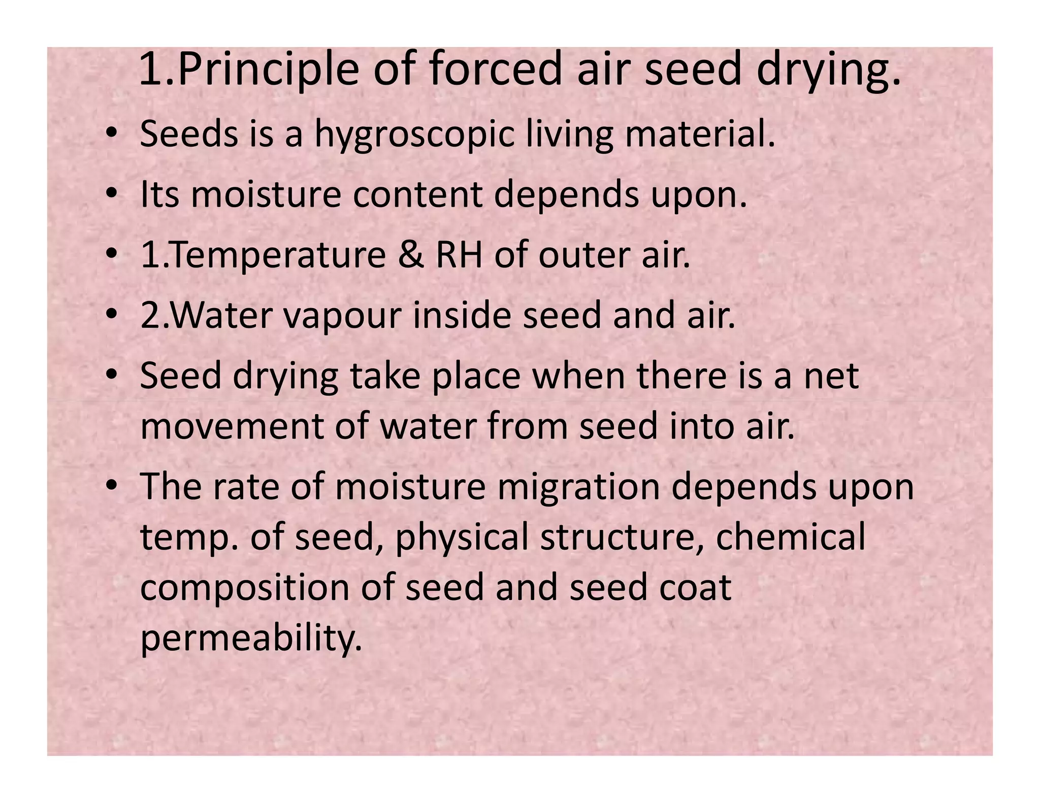 1.Principle of forced air seed drying.
• Seeds is a hygroscopic living material.
• Its moisture content depends upon.
• 1.Temperature & RH of outer air.
• 2.Water vapour inside seed and air.
• Seed drying take place when there is a net
movement of water from seed into air.movement of water from seed into air.
• The rate of moisture migration depends upon
temp. of seed, physical structure, chemical
composition of seed and seed coat
permeability.
 