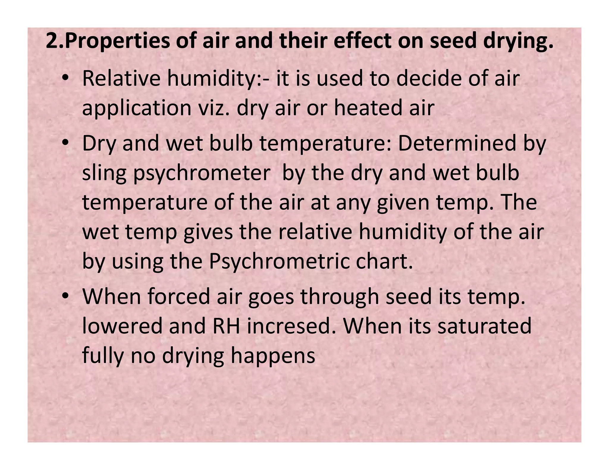 2.Properties of air and their effect on seed drying.
• Relative humidity:- it is used to decide of air
application viz. dry air or heated air
• Dry and wet bulb temperature: Determined by
sling psychrometer by the dry and wet bulb
temperature of the air at any given temp. The
wet temp gives the relative humidity of the airwet temp gives the relative humidity of the air
by using the Psychrometric chart.
• When forced air goes through seed its temp.
lowered and RH incresed. When its saturated
fully no drying happens
 