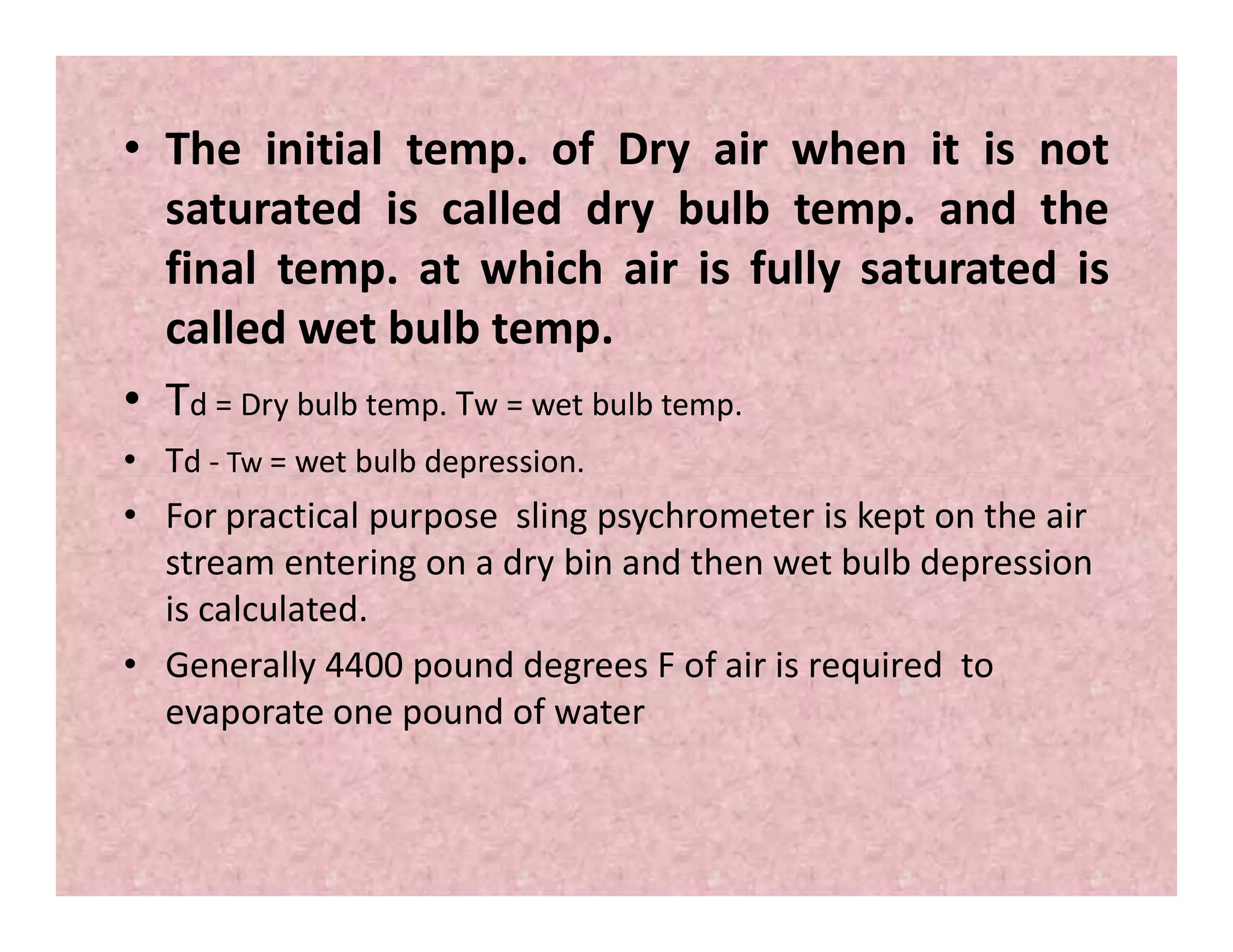• The initial temp. of Dry air when it is not
saturated is called dry bulb temp. and the
final temp. at which air is fully saturated is
called wet bulb temp.
• Td = Dry bulb temp. Tw = wet bulb temp.
• Td - Tw = wet bulb depression.• Td - Tw = wet bulb depression.
• For practical purpose sling psychrometer is kept on the air
stream entering on a dry bin and then wet bulb depression
is calculated.
• Generally 4400 pound degrees F of air is required to
evaporate one pound of water
 