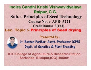 Sub.:- Principles of Seed Technology
Course No. :- APB- 5221
Credit hours:- 3(1+2)
Lec. Topic :- Principles of Seed drying
Presented by:-
Indira Gandhi Krishi Vishwavidyalaya
Raipur, C.G.
Presented by:-
Lt. Roshan Parihar, Asstt. Professor (GPB)
Deptt. of Genetics & Plant Breeding
BTC College of Agriculture & Research Station
,Sarkanda, Bilaspur,(CG)-495001
 
