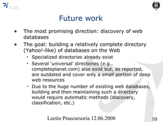 Future work
•
•

The most promising direction: discovery of web
databases
The goal: building a relatively complete directory
(Yahoo!-like) of databases on the Web
• Specialized directories already exist
• Several ‘universal’ directories (e.g.,
completeplanet.com) also exist but, as reported,
are outdated and cover only a small portion of deep
web resources
• Due to the huge number of existing web databases,
building and then maintaining such a directory
would require automatic methods (discovery,
classification, etc.)

Lectio Praecursoria 12.06.2008

10

 
