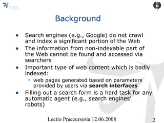 Background
• Search engines (e.g., Google) do not crawl
•
•

and index a significant portion of the Web
The information from non-indexable part of
the Web cannot be found and accessed via
searchers
Important type of web content which is badly
indexed:
• web pages generated based on parameters
provided by users via search interfaces

• Filling out a search form is a hard task for any
automatic agent (e.g., search engines’
robots)
Lectio Praecursoria 12.06.2008

2

 