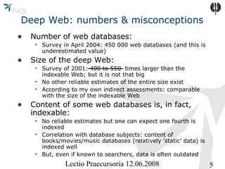 Deep Web: numbers & misconceptions
• Number of web databases:

• Survey in April 2004: 450 000 web databases (and this is
underestimated value)

• Size of the deep Web:

• Survey of 2001: 400 to 550 times larger than the
indexable Web; but it is not that big
• No other reliable estimates of the entire size exist
• According to my own indirect assessments: comparable
with the size of the indexable Web

• Content of some web databases is, in fact,
indexable:

• No reliable estimates but one can expect one fourth is
indexed
• Correlation with database subjects: content of
books/movies/music databases (relatively ’static’ data) is
indexed well
• But, even if known to searchers, data is often outdated

Lectio Praecursoria 12.06.2008

5

 