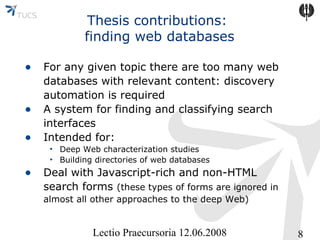 Thesis contributions:
finding web databases
• For any given topic there are too many web
•
•

databases with relevant content: discovery
automation is required
A system for finding and classifying search
interfaces
Intended for:
• Deep Web characterization studies
• Building directories of web databases

• Deal with Javascript-rich and non-HTML

search forms (these types of forms are ignored in
almost all other approaches to the deep Web)

Lectio Praecursoria 12.06.2008

8

 