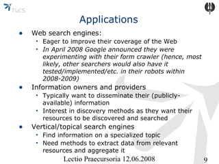 Applications
•

Web search engines:

•

Information owners and providers

•

Vertical/topical search engines

• Eager to improve their coverage of the Web
• In April 2008 Google announced they were
experimenting with their form crawler (hence, most
likely, other searchers would also have it
tested/implemented/etc. in their robots within
2008-2009)
• Typically want to disseminate their (publiclyavailable) information
• Interest in discovery methods as they want their
resources to be discovered and searched
• Find information on a specialized topic
• Need methods to extract data from relevant
resources and aggregate it

Lectio Praecursoria 12.06.2008

9

 