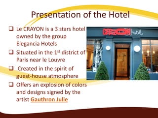 Presentation of the Hotel
 Le CRAYON is a 3 stars hotel
owned by the group
Elegancia Hotels
 Situated in the 1st district of
Paris near le Louvre
 Created in the spirit of
guest-house atmosphere
 Offers an explosion of colors
and designs signed by the
artist Gauthron Julie

 