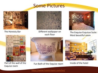 Some Pictures

The Honesty Bar

Part of the wall of the
Exquise room

Different wallpaper on
each floor

Fun Bath of the Exquise room

http://www.hotelcrayon.com/en/

The Exquise Esquisse Suite:
Most beautiful room

Inside of the hotel

 
