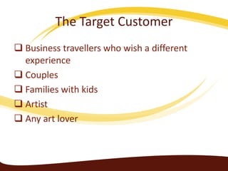 The Target Customer
 Business travellers who wish a different
experience
 Couples
 Families with kids
 Artist
 Any art lover

 