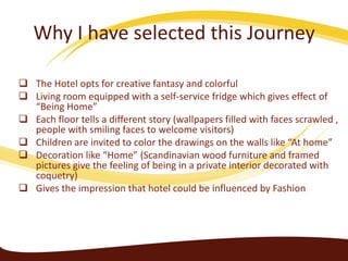 Why I have selected this Journey
 The Hotel opts for creative fantasy and colorful
 Living room equipped with a self-service fridge which gives effect of
“Being Home”
 Each floor tells a different story (wallpapers filled with faces scrawled ,
people with smiling faces to welcome visitors)
 Children are invited to color the drawings on the walls like “At home”
 Decoration like “Home” (Scandinavian wood furniture and framed
pictures give the feeling of being in a private interior decorated with
coquetry)
 Gives the impression that hotel could be influenced by Fashion

 