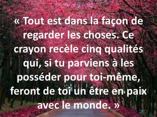 « Tout est dans la façon de
regarder les choses. Ce
crayon recèle cinq qualités
qui, si tu parviens à les
posséder pour toi-même,
feront de toi un être en paix
avec le monde. »
 