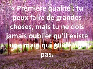 « Première qualité : tu
peux faire de grandes
choses, mais tu ne dois
jamais oublier qu’il existe
une main qui guide nos
pas.
 