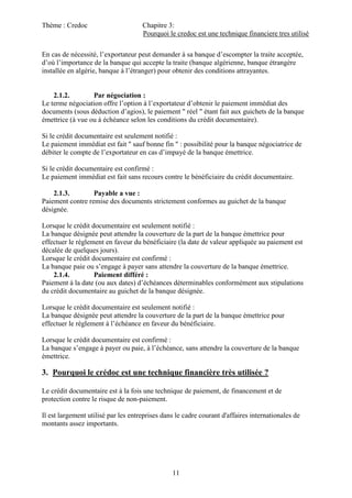 Thème : Credoc Chapitre 3:
Pourquoi le credoc est une technique financiere tres utilisé
11
En cas de nécessité, l’exportateur peut demander à sa banque d’escompter la traite acceptée,
d’où l’importance de la banque qui accepte la traite (banque algérienne, banque étrangère
installée en algérie, banque à l’étranger) pour obtenir des conditions attrayantes.
2.1.2. Par négociation :
Le terme négociation offre l’option à l’exportateur d’obtenir le paiement immédiat des
documents (sous déduction d’agios), le paiement " réel " étant fait aux guichets de la banque
émettrice (à vue ou à échéance selon les conditions du crédit documentaire).
Si le crédit documentaire est seulement notifié :
Le paiement immédiat est fait " sauf bonne fin " : possibilité pour la banque négociatrice de
débiter le compte de l’exportateur en cas d’impayé de la banque émettrice.
Si le crédit documentaire est confirmé :
Le paiement immédiat est fait sans recours contre le bénéficiaire du crédit documentaire.
2.1.3. Payable a vue :
Paiement contre remise des documents strictement conformes au guichet de la banque
désignée.
Lorsque le crédit documentaire est seulement notifié :
La banque désignée peut attendre la couverture de la part de la banque émettrice pour
effectuer le règlement en faveur du bénéficiaire (la date de valeur appliquée au paiement est
décalée de quelques jours).
Lorsque le crédit documentaire est confirmé :
La banque paie ou s’engage à payer sans attendre la couverture de la banque émettrice.
2.1.4. Paiement différé :
Paiement à la date (ou aux dates) d’échéances déterminables conformément aux stipulations
du crédit documentaire au guichet de la banque désignée.
Lorsque le crédit documentaire est seulement notifié :
La banque désignée peut attendre la couverture de la part de la banque émettrice pour
effectuer le règlement à l’échéance en faveur du bénéficiaire.
Lorsque le crédit documentaire est confirmé :
La banque s’engage à payer ou paie, à l’échéance, sans attendre la couverture de la banque
émettrice.
3. Pourquoi le crédoc est une technique financière très utilisée ?
Le crédit documentaire est à la fois une technique de paiement, de financement et de
protection contre le risque de non-paiement.
Il est largement utilisé par les entreprises dans le cadre courant d'affaires internationales de
montants assez importants.
 
