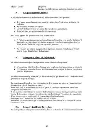 Thème : Credoc Chapitre 3:
Pourquoi le credoc est une technique financiere tres utilisé
12
3.1. Les garanties du Credoc :
Voici en quelques mots les éléments clefs à retenir concernant cette garantie :
 Très bonne sécurité de paiement quand le crédit est confirmé; sinon la sécurité est
suffisante
 Technique de paiement universelle
 Contrôle de la conformité apparente des prestations documentaires
 Seule la fraude permet l'opposabilité des paiements
Le Credoc apporte des garanties concrètes en particulier:
 A l’acheteur, qui paiera seulement dans le cas ou le vendeur peut justifier du fait qu’il
a satisfait a ses obligations (prestations accomplie, marchandises expédies dans les
délais, termes du Credoc respectés : quantités, montant….)
 Au vendeur, qui aura un engagement de règlement émanant d’une banque, évitant
ainsi le risque de défaillance de l’acheteur
3.2. au sujet des délais de règlements :
Le crédit documentaire peut être également assorti de délais de règlement :
 L’importateur bénéficie alors d’une certaine souplesse dans la gestion de sa trésorerie
 L’exportateur pourra facilement mobiliser sa créance puisqu’il détient un engagement
bancaire de paiement.
Le crédit documentaire (Credoc) en fait partie des moyens qui permettront a l’entreprise de se
premenir du risque d’impayés :
La garantie pour le vendeur vient principalement de la banque qui paiera le vendeur même si
l’importateur à des difficultés pour payer.
D’un autre coté, le paiement ne sera effectif que si le vendeur a correctement rempli ses
obligations documentaires
C’est la promesse donnée par le banquier de l’acheteur au vendeur de régler sa créance contre
remise de documents prouvant l’expédition des marchandises ou l’exécution des prestations.
C’est un engagement conditionnel de paiement donné par une banque.
Cet engagement constitue un lien juridique entre les parties
Les crédits documentaires est par sa nature une transaction distante de la vente ou de contrat
qui en est la base
3.3. Le cadre juridique du crédoc :
Le cadre juridique est de porté universel : RUU600 de la chambre de commerce internationale
 