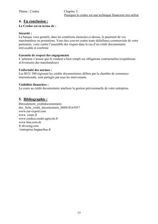 Thème : Credoc Chapitre 3:
Pourquoi le credoc est une technique financiere tres utilisé
13
4. En conclusion :
Le Credoc est en terme de :
Sécurité :
La banque vous garantit, dans les conditions énoncées ci-dessus, le paiement de vos
marchandises ou prestations. Vous êtes couvert contre toute défaillance commerciale de votre
partenaire, voire contre l’ensemble des risques dans le cas d’un crédit documentaire
irrévocable et confirmé
Garantie de respect des engagements
L’acheteur s’assure que le vendeur a bien rempli ses obligations contractuelles (expéditions
et/livraisons des marchandises)
Uniformité des normes :
Les RUU 500 régissent les crédits documentaires définis par la chambre de commerce
internationale, sont partagés par tous les intervenants.
Visibilités financière :
Le cours au crédit documentaire améliore la gestion prévisionnelle de votre entreprise.
5. Bibliographie :
Deroulement_creditdocumentaire
doc_fiche_credit_documentaire_060818163937
www.eur-export.com
www .cnam.fr
www.credica.credit-agricole.fr
www.bna.com.dz
fr.shvoong.com
//entreprise.bnpparibas.fr
 