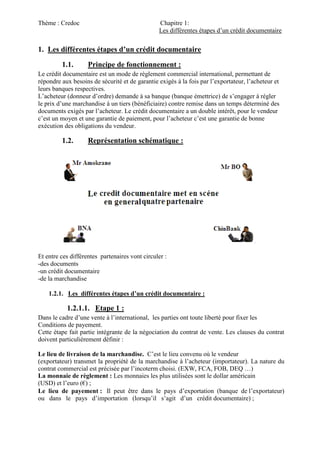 Thème : Credoc Chapitre 1:
Les différentes étapes d’un crédit documentaire
1. Les différentes étapes d’un crédit documentaire
1.1. Principe de fonctionnement :
Le crédit documentaire est un mode de règlement commercial international, permettant de
répondre aux besoins de sécurité et de garantie exigés à la fois par l’exportateur, l’acheteur et
leurs banques respectives.
L’acheteur (donneur d’ordre) demande à sa banque (banque émettrice) de s’engager à régler
le prix d’une marchandise à un tiers (bénéficiaire) contre remise dans un temps déterminé des
documents exigés par l’acheteur. Le crédit documentaire a un double intérêt, pour le vendeur
c’est un moyen et une garantie de paiement, pour l’acheteur c’est une garantie de bonne
exécution des obligations du vendeur.
1.2. Représentation schématique :
Et entre ces différentes partenaires vont circuler :
-des documents
-un crédit documentaire
-de la marchandise
1.2.1. Les différentes étapes d’un crédit documentaire :
1.2.1.1. Etape 1 :
Dans le cadre d’une vente à l’international, les parties ont toute liberté pour fixer les
Conditions de payement.
Cette étape fait partie intégrante de la négociation du contrat de vente. Les clauses du contrat
doivent particulièrement définir :
Le lieu de livraison de la marchandise. C’est le lieu convenu où le vendeur
(exportateur) transmet la propriété de la marchandise à l’acheteur (importateur). La nature du
contrat commercial est précisée par l’incoterm choisi. (EXW, FCA, FOB, DEQ …)
La monnaie de règlement : Les monnaies les plus utilisées sont le dollar américain
(USD) et l’euro (€) ;
Le lieu de payement : Il peut être dans le pays d’exportation (banque de l’exportateur)
ou dans le pays d’importation (lorsqu’il s’agit d’un crédit documentaire) ;
 