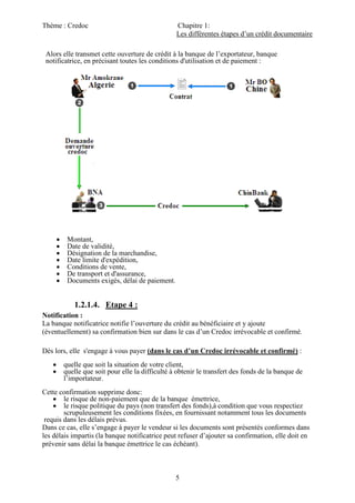 Thème : Credoc Chapitre 1:
Les différentes étapes d’un crédit documentaire
5
Alors elle transmet cette ouverture de crédit à la banque de l’exportateur, banque
notificatrice, en précisant toutes les conditions d'utilisation et de paiement :
 Montant,
 Date de validité,
 Désignation de la marchandise,
 Date limite d'expédition,
 Conditions de vente,
 De transport et d'assurance,
 Documents exigés, délai de paiement.
1.2.1.4. Etape 4 :
Notification :
La banque notificatrice notifie l’ouverture du crédit au bénéficiaire et y ajoute
(éventuellement) sa confirmation bien sur dans le cas d’un Credoc irrévocable et confirmé.
Dès lors, elle s'engage à vous payer (dans le cas d’un Credoc irrévocable et confirmé) :
 quelle que soit la situation de votre client,
 quelle que soit pour elle la difficulté à obtenir le transfert des fonds de la banque de
l’importateur.
Cette confirmation supprime donc:
 le risque de non-paiement que de la banque émettrice,
 le risque politique du pays (non transfert des fonds),à condition que vous respectiez
scrupuleusement les conditions fixées, en fournissant notamment tous les documents
requis dans les délais prévus.
Dans ce cas, elle s’engage à payer le vendeur si les documents sont présentés conformes dans
les délais impartis (la banque notificatrice peut refuser d’ajouter sa confirmation, elle doit en
prévenir sans délai la banque émettrice le cas échéant).
 