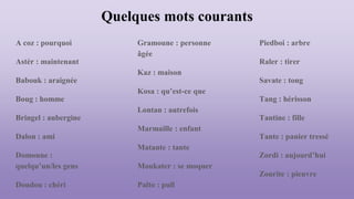 Quelques mots courants
A coz : pourquoi
Astèr : maintenant
Babouk : araignée
Boug : homme
Bringel : aubergine
Dalon : ami
Domoune :
quelqu’un/les gens
Doudou : chéri
Gramoune : personne
âgée
Kaz : maison
Kosa : qu’est-ce que
Lontan : autrefois
Marmaille : enfant
Matante : tante
Moukater : se moquer
Palto : pull
Piedboi : arbre
Raler : tirer
Savate : tong
Tang : hérisson
Tantine : fille
Tante : panier tressé
Zordi : aujourd’hui
Zourite : pieuvre
 