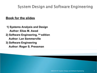 Book for the slides
1) Systems Analysis and Design
Author: Elias M. Awad
2) Software Engineering, 6th edition
Author: Lan Sommerville
3) Software Engineering
Author: Roger S. Pressman

EMCS 611P: System Design and Software Engineering

1

 