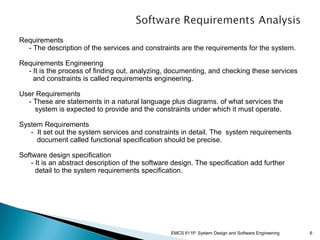 Requirements
- The description of the services and constraints are the requirements for the system.
Requirements Engineering
- It is the process of finding out, analyzing, documenting, and checking these services
and constraints is called requirements engineering.
User Requirements
- These are statements in a natural language plus diagrams. of what services the
system is expected to provide and the constraints under which it must operate.
System Requirements
- It set out the system services and constraints in detail. The system requirements
document called functional specification should be precise.
Software design specification
- It is an abstract description of the software design. The specification add further
detail to the system requirements specification.

EMCS 611P: System Design and Software Engineering

6

 