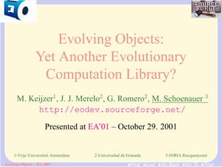 Evolving Objects:
           Yet Another Evolutionary
            Computation Library?
 M. Keijzer1, J. J. Merelo2, G. Romero2, M. Schoenauer 3
      http://eodev.sourceforge.net/

                Presented at EA’01 – October 29. 2001


1-Vrije Universiteit Amsterdam   2-Universidad de Granada        3-INRIA Rocquencourt

                                                  •First •Last •Go Back •Go To •Find
 