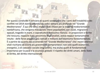 Per questo condivido il pensiero di quanti sostengono che i semi dell'instabilità e dei 
conflitti nel 2014 stanno affondando radici sempre più profonde nel "Grande 
Mediterraneo". È qui che sono implosi Stati chiave per la stabilità mediorientale e 
nordafricana, che vengono massacrate intere popolazioni, con esodi, migrazioni 
epocali, tragedie in mare, e soprattutto il fortissimo rilancio - in proporzioni e forme 
che nessuno, neppure il più pessimista degli analisti, aveva neppur lontanamente 
intuito - delle forze peggiori, più radicali e militanti dell'islamismo fondamentalista. 
È a partire da quanto sta avvenendo nel "Grande Mediterraneo" che i nostri interessi 
vitali rischiano di essere più gravemente compromessi: non solo quelli economici, 
energetici, o di coesione sociale (migrazioni), ma anche quelli di fondamentale 
importanza per la pace e la sicurezza globale: il rispetto dei diritti umani, dello Stato 
di Diritto, del diritto internazionale. 
Le crisi del 2014 10 
 