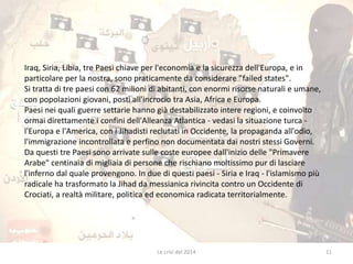 Iraq, Siria, Libia, tre Paesi chiave per l'economia e la sicurezza dell'Europa, e in 
particolare per la nostra, sono praticamente da considerare "failed states". 
Si tratta di tre paesi con 62 milioni di abitanti, con enormi risorse naturali e umane, 
con popolazioni giovani, posti all'incrocio tra Asia, Africa e Europa. 
Paesi nei quali guerre settarie hanno già destabilizzato intere regioni, e coinvolto 
ormai direttamente i confini dell'Alleanza Atlantica - vedasi la situazione turca - 
l'Europa e l'America, con i Jihadisti reclutati in Occidente, la propaganda all'odio, 
l'immigrazione incontrollata e perfino non documentata dai nostri stessi Governi. 
Da questi tre Paesi sono arrivate sulle coste europee dall'inizio delle "Primavere 
Arabe" centinaia di migliaia di persone che rischiano moltissimo pur di lasciare 
l'inferno dal quale provengono. In due di questi paesi - Siria e Iraq - l'islamismo più 
radicale ha trasformato la Jihad da messianica rivincita contro un Occidente di 
Crociati, a realtà militare, politica ed economica radicata territorialmente. 
Le crisi del 2014 11 
 
