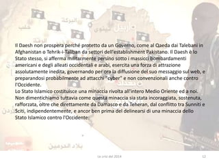 Il Daesh non prospera perché protetto da un Governo, come al Qaeda dai Talebani in 
Afghanistan o Tehrik-i-Taliban da settori dell'establishment Pakistano. Il Daesh è lo 
Stato stesso, si afferma militarmente persino sotto i massicci bombardamenti 
americani e degli alleati occidentali e arabi, esercita una forza di attrazione 
assolutamente inedita, governando per ora la diffusione del suo messaggio sul web, e 
preparandosi probabilmente ad attacchi "cyber" e non convenzionali anche contro 
l'Occidente. 
Lo Stato Islamico costituisce una minaccia rivolta all'intero Medio Oriente ed a noi. 
Non dimentichiamo tuttavia come questa minaccia sia stata incoraggiata, sostenuta, 
rafforzata, oltre che direttamente da Damasco e da Teheran, dal conflitto tra Sunniti e 
Sciti, indipendentemente, e ancor ben prima del delinearsi di una minaccia dello 
Stato Islamico contro l'Occidente: 
Le crisi del 2014 12 
 