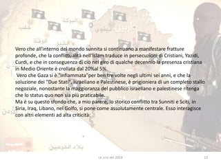 Vero che all'interno del mondo sunnita si continuano a manifestare fratture 
profonde, che la conflittualità nell'Islam traduce in persecuzioni di Cristiani, Yazidi, 
Curdi, e che in conseguenza di ciò nel giro di qualche decennio la presenza cristiana 
in Medio Oriente è crollata dal 20%al 5%. 
Vero che Gaza si è "infiammata"per ben tre volte negli ultimi sei anni, e che la 
soluzione dei "Due Stati", Israeliano e Palestinese, è prigioniera di un completo stallo 
negoziale, nonostante la maggioranza del pubblico israeliano e palestinese ritenga 
che lo status quo non sia più praticabile. 
Ma è su questo sfondo che, a mio parere, lo storico conflitto tra Sunniti e Sciti, in 
Siria, Iraq, Libano, nel Golfo, si pone come assolutamente centrale. Esso interagisce 
con altri elementi ad alta criticità: 
Le crisi del 2014 13 
 