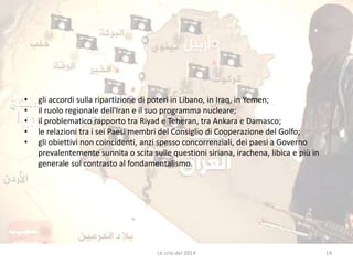 • gli accordi sulla ripartizione di poteri in Libano, in Iraq, in Yemen; 
• il ruolo regionale dell'Iran e il suo programma nucleare; 
• il problematico rapporto tra Riyad e Teheran, tra Ankara e Damasco; 
• le relazioni tra i sei Paesi membri del Consiglio di Cooperazione del Golfo; 
• gli obiettivi non coincidenti, anzi spesso concorrenziali, dei paesi a Governo 
prevalentemente sunnita o scita sulle questioni siriana, irachena, libica e più in 
generale sul contrasto al fondamentalismo. 
Le crisi del 2014 14 
 