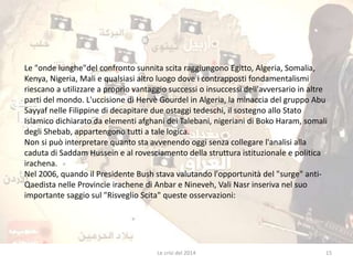 Le "onde lunghe"del confronto sunnita scita raggiungono Egitto, Algeria, Somalia, 
Kenya, Nigeria, Mali e qualsiasi altro luogo dove i contrapposti fondamentalismi 
riescano a utilizzare a proprio vantaggio successi o insuccessi dell'avversario in altre 
parti del mondo. L'uccisione di Hervè Gourdel in Algeria, la minaccia del gruppo Abu 
Sayyaf nelle Filippine di decapitare due ostaggi tedeschi, il sostegno allo Stato 
Islamico dichiarato da elementi afghani dei Talebani, nigeriani di Boko Haram, somali 
degli Shebab, appartengono tutti a tale logica. 
Non si può interpretare quanto sta avvenendo oggi senza collegare l'analisi alla 
caduta di Saddam Hussein e al rovesciamento della struttura istituzionale e politica 
irachena. 
Nel 2006, quando il Presidente Bush stava valutando l'opportunità del "surge" anti- 
Qaedista nelle Provincie irachene di Anbar e Nineveh, Vali Nasr inseriva nel suo 
importante saggio sul "Risveglio Scita" queste osservazioni: 
Le crisi del 2014 15 
 