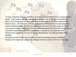 "In Iraq, l'obiettivo primario dell'Iran è di assicurare che il Baathismo e il nazionalismo 
arabo - cioè il potere Sunnita sotto mentite spoglie - non torni mai al controllo del 
Paese. Più l'insorgenza sunnita è violenta, più sciti vengono uccisi, più determinato 
diventa l'Iran... Da Teheran si vede la pacificazione dell'Iraq sotto la leadership Scita 
come un fondamentale obiettivo strategico. Ciò che non sono stati capaci di vincere 
con la guerra contro l'Iraq, lo stanno ora ottenendo grazie alle Forze della Coalizione e 
al Governo controllato dagli Sciti a Baghdad... E questo in un tempo che vede 
l'estremismo Sunnita in crescita nel mondo Musulmano, con influenza Wahabita e 
Salafita". 
Da questa analisi di otto anni fa sull'Iraq credo non meriti di essere cambiata 
neppure una virgola per spiegare la strategia Iraniana e Scita in Siria e in Iraq, oggi. 
Le crisi del 2014 16 
 