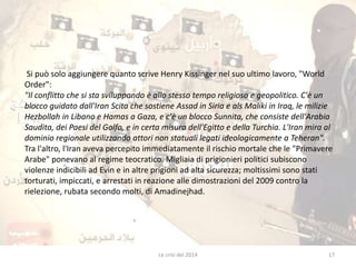 Si può solo aggiungere quanto scrive Henry Kissinger nel suo ultimo lavoro, "World 
Order": 
"Il conflitto che si sta sviluppando è allo stesso tempo religioso e geopolitico. C'è un 
blocco guidato dall'Iran Scita che sostiene Assad in Siria e als Maliki in Iraq, le milizie 
Hezbollah in Libano e Hamas a Gaza, e c'è un blocco Sunnita, che consiste dell'Arabia 
Saudita, dei Paesi del Golfo, e in certa misura dell'Egitto e della Turchia. L'Iran mira al 
dominio regionale utilizzando attori non statuali legati ideologicamente a Teheran". 
Tra l'altro, l'Iran aveva percepito immediatamente il rischio mortale che le "Primavere 
Arabe" ponevano al regime teocratico. Migliaia di prigionieri politici subiscono 
violenze indicibili ad Evin e in altre prigioni ad alta sicurezza; moltissimi sono stati 
torturati, impiccati, e arrestati in reazione alle dimostrazioni del 2009 contro la 
rielezione, rubata secondo molti, di Amadinejhad. 
Le crisi del 2014 17 
 